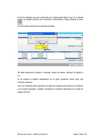 Manual del Usuario – Módulo Contaduría Página 156 de 187
Si de los registros que han aparecido en la grilla existe alguno que no se desea
rendir, es posible excluirlo de la rendición, marcándolo y luego clickear el ícono
A continuación aparacerá la siguiente pantalla.
Se debe seleccionar Aceptar o Cancelar, según se desee eliminar el registro o
no.
Si se acepta el registro desaparece de la grilla quedando activo para otra
rendición posterior.
Una vez realizada dicha operación se debe dar aceptar para efectuar la rendición
y se muestra siguiente pantalla. Quedando la rendición efectuada en la grilla en
estado ACTIVA
 