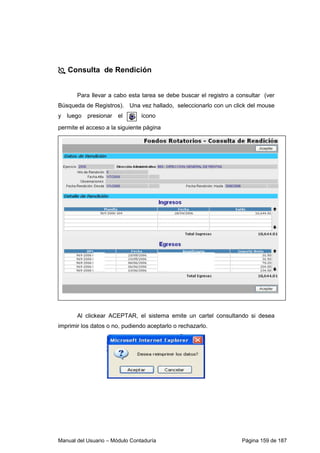 Manual del Usuario – Módulo Contaduría Página 159 de 187
Consulta de Rendición
Para llevar a cabo esta tarea se debe buscar el registro a consultar (ver
Búsqueda de Registros). Una vez hallado, seleccionarlo con un click del mouse
y luego presionar el ícono
permite el acceso a la siguiente página
Al clickear ACEPTAR, el sistema emite un cartel consultando si desea
imprimir los datos o no, pudiendo aceptarlo o rechazarlo.
 