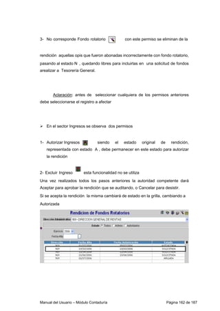 Manual del Usuario – Módulo Contaduría Página 162 de 187
3- No corresponde Fondo rotatorio con este permiso se eliminan de la
rendición aquellas opis que fueron abonadas incorrectamente con fondo rotatorio,
pasando al estado N , quedando libres para incluirlas en una solicitud de fondos
arealizar a Tesorería General.
Aclaración: antes de seleccionar cualquiera de los permisos anteriores
debe seleccionarse el registro a afectar
En el sector Ingresos se observa dos permisos
1- Autorizar Ingresos siendo el estado original de rendición,
representada con estado A , debe permanecer en este estado para autorizar
la rendición
2- Excluir Ingreso esta funcionalidad no se utiliza
Una vez realizados todos los pasos anteriores la autoridad competente dará
Aceptar para aprobar la rendición que se auditando, o Cancelar para desistir.
Si se acepta la rendición la misma cambiará de estado en la grilla, cambiando a
Autorizada
 