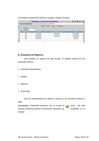 Manual del Usuario – Módulo Contaduría Página 164 de 187
La rendición cambiará de estado en la grilla, a estado Anulada
Búsqueda de Registros
Para localizar un registro de esta función, el sistema cuenta con los
siguientes criterios,
Dirección Administrativa
Estado
Ejercicio
Fecha Alta
Una vez seleccionados los valores a buscar en los recuadros blancos y
listas
desplegables, finalmente presionar con el mouse el icono. De esta
manera el sistema buscará la información solicitada y se visualizará en el
browser.
 