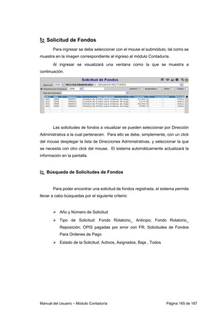 Manual del Usuario – Módulo Contaduría Página 165 de 187
Solicitud de Fondos
Para ingresar se debe seleccionar con el mouse el submódulo, tal como se
muestra en la imagen correspondiente al ingreso al módulo Contaduría.
Al ingresar se visualizará una ventana como la que se muestra a
continuación.
Las solicitudes de fondos a visualizar se pueden seleccionar por Dirección
Administrativa a la cual pertenecen. Para ello se debe, simplemente, con un click
del mouse desplegar la lista de Direcciones Administrativas, y seleccionar la que
se necesita con otro click del mouse. El sistema automáticamente actualizará la
información en la pantalla.
Búsqueda de Solicitudes de Fondos
Para poder encontrar una solicitud de fondos registrada, el sistema permite
llevar a cabo búsquedas por el siguiente criterio:
Año y Número de Solicitud
Tipo de Solicitud: Fondo Rotatorio_ Anticipo; Fondo Rotatorio_
Reposición; OPIS pagadas por error con FR; Solicitudes de Fondos
Para Ordenes de Pago
Estado de la Solicitud: Activos, Asignados, Baja , Todos
 