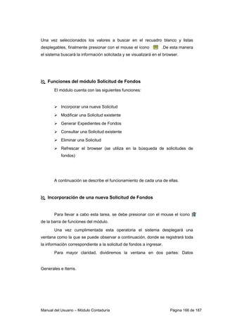 Manual del Usuario – Módulo Contaduría Página 166 de 187
Una vez seleccionados los valores a buscar en el recuadro blanco y listas
desplegables, finalmente presionar con el mouse el ícono .De esta manera
el sistema buscará la información solicitada y se visualizará en el browser.
Funciones del módulo Solicitud de Fondos
El módulo cuenta con las siguientes funciones:
Incorporar una nueva Solicitud
Modificar una Solicitud existente
Generar Expedientes de Fondos
Consultar una Solicitud existente
Eliminar una Solicitud
Refrescar el browser (se utiliza en la búsqueda de solicitudes de
fondos)
A continuación se describe el funcionamiento de cada una de ellas.
Incorporación de una nueva Solicitud de Fondos
Para llevar a cabo esta tarea, se debe presionar con el mouse el ícono
de la barra de funciones del módulo.
Una vez cumplimentada esta operatoria el sistema desplegará una
ventana como la que se puede observar a continuación, donde se registrará toda
la información correspondiente a la solicitud de fondos a ingresar.
Para mayor claridad, dividiremos la ventana en dos partes: Datos
Generales e Items.
 