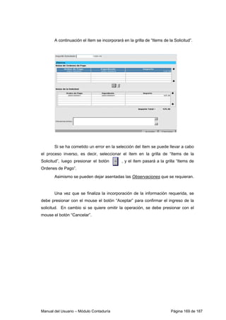 Manual del Usuario – Módulo Contaduría Página 169 de 187
A continuación el ítem se incorporará en la grilla de “Items de la Solicitud”.
Si se ha cometido un error en la selección del ítem se puede llevar a cabo
el proceso inverso, es decir, seleccionar el ítem en la grilla de “Items de la
Solicitud”, luego presionar el botón , y el ítem pasará a la grilla “Items de
Ordenes de Pago”.
Asimismo se pueden dejar asentadas las Observaciones que se requieran.
Una vez que se finaliza la incorporación de la información requerida, se
debe presionar con el mouse el botón “Aceptar” para confirmar el ingreso de la
solicitud. En cambio si se quiere omitir la operación, se debe presionar con el
mouse el botón “Cancelar”.
 