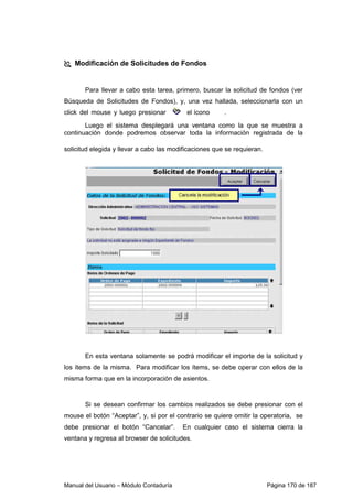 Manual del Usuario – Módulo Contaduría Página 170 de 187
Modificación de Solicitudes de Fondos
Para llevar a cabo esta tarea, primero, buscar la solicitud de fondos (ver
Búsqueda de Solicitudes de Fondos), y, una vez hallada, seleccionarla con un
click del mouse y luego presionar el ícono .
Luego el sistema desplegará una ventana como la que se muestra a
continuación donde podremos observar toda la información registrada de la
solicitud elegida y llevar a cabo las modificaciones que se requieran.
En esta ventana solamente se podrá modificar el importe de la solicitud y
los ítems de la misma. Para modificar los ítems, se debe operar con ellos de la
misma forma que en la incorporación de asientos.
Si se desean confirmar los cambios realizados se debe presionar con el
mouse el botón “Aceptar”, y, si por el contrario se quiere omitir la operatoria, se
debe presionar el botón “Cancelar”. En cualquier caso el sistema cierra la
ventana y regresa al browser de solicitudes.
 