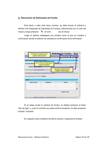 Manual del Usuario – Módulo Contaduría Página 172 de 187
Eliminación de Solicitudes de Fondos
Para llevar a cabo esta tarea, primero, se debe buscar la solicitud a
eliminar (Ver Búsqueda de Solicitudes de Fondos), seleccionarla con un click del
mouse y luego presionar el ícono con el mouse.
Luego el sistema desplegará una ventana como la que se muestra a
continuación donde el sistema nos solicitará la confirmación de la eliminación.
Si se desea anular la solicitud de fondos, se deberá presionar el botón
“Dar de baja”, y, si por el contrario se quiere omitir la anulación, se debe presionar
el botón “Cancelar”.
En cualquier caso el sistema cerrará la ventana y regresará al browser .
 
