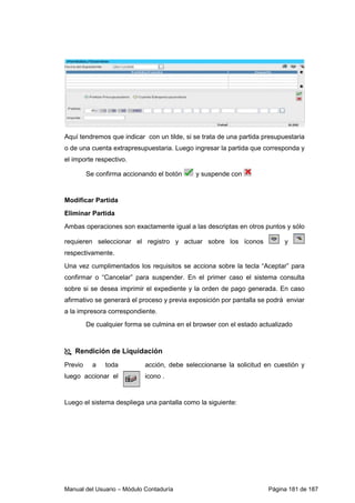 Manual del Usuario – Módulo Contaduría Página 181 de 187
Aquí tendremos que indicar con un tilde, si se trata de una partida presupuestaria
o de una cuenta extrapresupuestaria. Luego ingresar la partida que corresponda y
el importe respectivo.
Se confirma accionando el botón y suspende con
Modificar Partida
Eliminar Partida
Ambas operaciones son exactamente igual a las descriptas en otros puntos y sólo
requieren seleccionar el registro y actuar sobre los íconos y
respectivamente.
Una vez cumplimentados los requisitos se acciona sobre la tecla “Aceptar” para
confirmar o “Cancelar” para suspender. En el primer caso el sistema consulta
sobre si se desea imprimir el expediente y la orden de pago generada. En caso
afirmativo se generará el proceso y previa exposición por pantalla se podrá enviar
a la impresora correspondiente.
De cualquier forma se culmina en el browser con el estado actualizado
Rendición de Liquidación
Previo a toda acción, debe seleccionarse la solicitud en cuestión y
luego accionar el icono .
Luego el sistema despliega una pantalla como la siguiente:
 