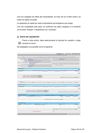 Manual del Usuario – Módulo Contaduría Página 184 de 187
Una vez cargados los datos del comprobante, se hace clic en el tilde verde y se
suben los datos a la grilla.
La operación se repite por cada comprobante que tengamos que cargar.
Una vez completado este paso; se confirman los datos cargados a la rendición
con la tecla “Aceptar” o desestiman con “Cancelar”.
Cierre de Liquidación
Previo a toda acción, debe seleccionarse la solicitud en cuestión y luego
accionar el ícono .
Se desplegara una pantalla como la siguiente:
 