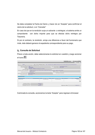 Manual del Usuario – Módulo Contaduría Página 185 de 187
Se debe completar la Fecha de Cierre; y hacer clic en “Aceptar” para confirmar el
cierre de la solicitud, o en “Cancelar”
En caso de que en la rendición surja un sobrante a reintegrar, el sistema emite un
comprobante con dicho importe para que se efectúe dicho reintegro por
Tesorería.
Si por el contrario, la rendición, arroja una diferencia a favor del funcionario que
rinde, éste deberá generar el expediente correspondiente para su pago.
Consulta de Solicitud
Previo a toda acción, debe seleccionarse la solicitud en cuestión y luego accionar
el ícono .
Culminada la consulta, accionamos la tecla “Aceptar” para regresar al browser
 