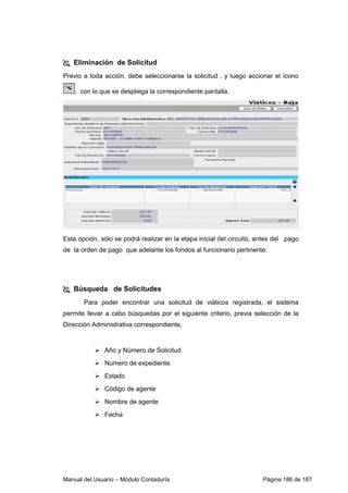 Manual del Usuario – Módulo Contaduría Página 186 de 187
Eliminación de Solicitud
Previo a toda acción, debe seleccionarse la solicitud , y luego accionar el ícono
, con lo que se despliega la correspondiente pantalla.
Esta opción, sólo se podrá realizar en la etapa inicial del circuito, antes del pago
de la orden de pago que adelante los fondos al funcionario pertinente.
Búsqueda de Solicitudes
Para poder encontrar una solicitud de viáticos registrada, el sistema
permite llevar a cabo búsquedas por el siguiente criterio, previa selección de la
Dirección Administrativa correspondiente,
Año y Número de Solicitud
Numero de expediente
Estado
Código de agente
Nombre de agente
Fecha
 