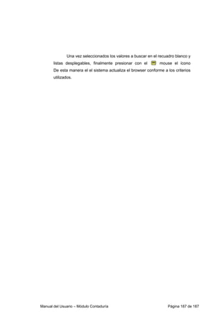 Manual del Usuario – Módulo Contaduría Página 187 de 187
Una vez seleccionados los valores a buscar en el recuadro blanco y
listas desplegables, finalmente presionar con el mouse el ícono
De esta manera el el sistema actualiza el browser conforme a los criterios
utilizados.
 