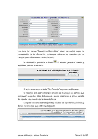 Manual del Usuario – Módulo Contaduría Página 20 de 187
Los ítems del campo “Operadores Disponibles” sirven para definir reglas de
consolidación de la información, pudiéndose utilizarse en cualquiera de los
campos que conforman una partida de gasto.
A continuación, pulsamos el ícono El sistema genera el proceso y
expone en pantalla el resultado
Si accionamos sobre la tecla “Otra Consulta” regresamos al browser.
Si hacemos click sobre el renglón amarillo se despliegan las partidas que
se incluyen según los filtros de búsqueda que se eligieron en la primer pantalla
del módulo; y las muestra de la siguiente forma
Luego se hace click sobre la partida y nos trae los expedientes; asientos; y
demás movimientos que están imputados allí:
 