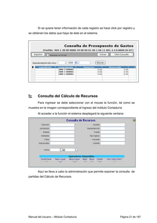 Manual del Usuario – Módulo Contaduría Página 21 de 187
Si se quiere tener información de cada registro se hace click por registro y
se obtienen los datos que haya de éste en el sistema.
Consulta del Cálculo de Recursos
Para ingresar se debe seleccionar con el mouse la función, tal como se
muestra en la imagen correspondiente al ingreso del módulo Contaduría
Al acceder a la función el sistema desplegará la siguiente ventana:
Aquí se lleva a cabo la administración que permite exponer la consulta de
partidas del Cálculo de Recursos.
 