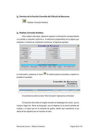 Manual del Usuario – Módulo Contaduría Página 22 de 187
Permiso de la función Consulta del Cálculo de Recursos
Realizar Consulta Analítica
Realizar Consulta Analítica
Para realizar esta tarea, debemos ingresar la información correspondiente
a la partida a consultar conforme a la estructura programática de la página que
antecede. A manera de ilustración mostramos el siguiente ejemplo,
A continuación, pulsamos el ícono El sistema genera el proceso y expone en
pantalla el resultado:
Si accionamos sobre la tecla “Otra Consulta” regresamos al browser.
Si hacemos click sobre el renglón amarillo se despliegan los rubros que se
incluyen según los filtros de búsqueda que se eligieron en la primer pantalla del
modulo; y al igual que en la consulta de gastos, desde aquí accedemos a los
datos de los registros que se imputan al rubro.
 