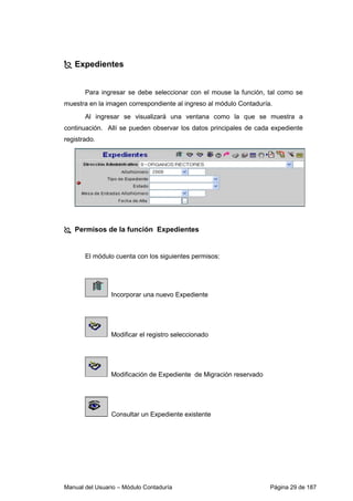 Manual del Usuario – Módulo Contaduría Página 29 de 187
Expedientes
Para ingresar se debe seleccionar con el mouse la función, tal como se
muestra en la imagen correspondiente al ingreso al módulo Contaduría.
Al ingresar se visualizará una ventana como la que se muestra a
continuación. Allí se pueden observar los datos principales de cada expediente
registrado.
Permisos de la función Expedientes
El módulo cuenta con los siguientes permisos:
Incorporar una nuevo Expediente
Modificar el registro seleccionado
Modificación de Expediente de Migración reservado
Consultar un Expediente existente
 