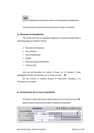 Manual del Usuario – Módulo Contaduría Página 31 de 187
Refrescar el browser (se utiliza en la búsqueda de expedientes)
A continuación se describe el funcionamiento de cada una de ellas.
Búsqueda de Expedientes
Para poder encontrar un expediente registrado, el sistema permite llevar a
cabo búsquedas por distintos criterios:
Dirección Administrativa.
Año y Número.
Tipo de Expediente
Estado
Mesa de Entrada Año/Numero
Fecha de Alta
Una vez seleccionados los valores a buscar en el recuadro y listas
desplegables, finalmente presionar con el mouse el ícono
De esa manera el sistema buscará la información solicitada y se
visualizará en el browser.
Incorporación de un nuevo Expediente
Para llevar a cabo esta tarea se debe presionar con el mouse el ícono
Seleccionando previamente los datos indicados en la pantalla
 