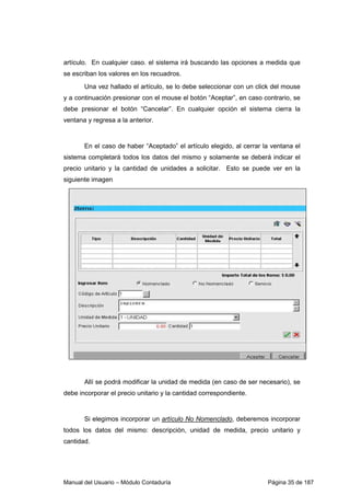 Manual del Usuario – Módulo Contaduría Página 35 de 187
artículo. En cualquier caso. el sistema irá buscando las opciones a medida que
se escriban los valores en los recuadros.
Una vez hallado el artículo, se lo debe seleccionar con un click del mouse
y a continuación presionar con el mouse el botón “Aceptar”, en caso contrario, se
debe presionar el botón “Cancelar”. En cualquier opción el sistema cierra la
ventana y regresa a la anterior.
En el caso de haber “Aceptado” el artículo elegido, al cerrar la ventana el
sistema completará todos los datos del mismo y solamente se deberá indicar el
precio unitario y la cantidad de unidades a solicitar. Esto se puede ver en la
siguiente imagen
Allí se podrá modificar la unidad de medida (en caso de ser necesario), se
debe incorporar el precio unitario y la cantidad correspondiente.
Si elegimos incorporar un artículo No Nomenclado, deberemos incorporar
todos los datos del mismo: descripción, unidad de medida, precio unitario y
cantidad.
 