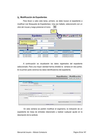 Manual del Usuario – Módulo Contaduría Página 39 de 187
Modificación de Expedientes
Para llevar a cabo esta tarea, primero, se debe buscar el expediente a
modificar (ver Búsqueda de Expedientes). Una vez hallado, seleccionarlo con un
click del mouse y luego presionar el ícono
A continuación se visualizarán los datos registrados del expediente
seleccionado. Para una mayor claridad hemos dividido la ventana en dos partes.
En la primer parte veremos los datos identificatorios del expediente.
En esta ventana se podrán modificar el organismo, la indicación de un
expediente de mesa de entradas relacionado y realizar cualquier ajuste en la
descripción de la carátula
 