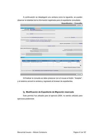 Manual del Usuario – Módulo Contaduría Página 41 de 187
A continuación se desplegará una ventana como la siguiente, se pueden
observar la totalidad de la información registrada para el expediente consultado.
Al finalizar la consulta se debe presionar con el mouse el botón “Aceptar”,
y el sistema cerrará la ventana y regresará al browser de expedientes.
Modificación de Expediente de Migración reservado
Este permiso fue utilizado para el ejercicio 2004, no siendo utilizado para
ejercicios posteriores
 