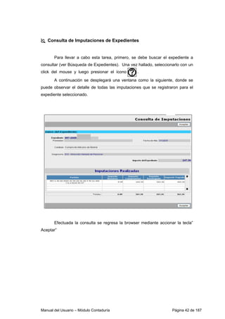 Manual del Usuario – Módulo Contaduría Página 42 de 187
Consulta de Imputaciones de Expedientes
Para llevar a cabo esta tarea, primero, se debe buscar el expediente a
consultar (ver Búsqueda de Expedientes). Una vez hallado, seleccionarlo con un
click del mouse y luego presionar el ícono .
A continuación se desplegará una ventana como la siguiente, donde se
puede observar el detalle de todas las imputaciones que se registraron para el
expediente seleccionado.
Efectuada la consulta se regresa la browser mediante accionar la tecla”
Aceptar”
 