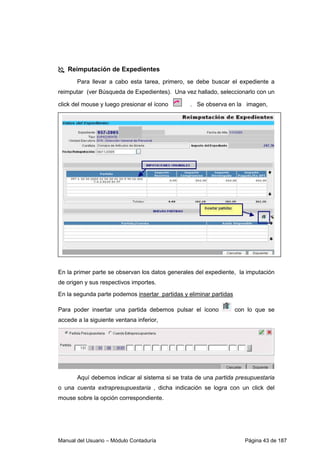 Manual del Usuario – Módulo Contaduría Página 43 de 187
Reimputación de Expedientes
Para llevar a cabo esta tarea, primero, se debe buscar el expediente a
reimputar (ver Búsqueda de Expedientes). Una vez hallado, seleccionarlo con un
click del mouse y luego presionar el ícono . Se observa en la imagen,
En la primer parte se observan los datos generales del expediente, la imputación
de origen y sus respectivos importes.
En la segunda parte podemos insertar partidas y eliminar partidas
Para poder insertar una partida debemos pulsar el ícono con lo que se
accede a la siguiente ventana inferior,
Aquí debemos indicar al sistema si se trata de una partida presupuestaria
o una cuenta extrapresupuestaria , dicha indicación se logra con un click del
mouse sobre la opción correspondiente.
 