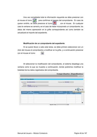 Manual del Usuario – Módulo Contaduría Página 48 de 187
Una vez completada toda la información requerida se debe presionar con
el mouse el ícono para confirmar el ingreso del comprobante. En caso de
querer omitirlo, se debe presionar el ícono con el mouse. En cualquier
caso la ventana se cerrará y en el caso de haber incorporado un comprobante, los
datos del mismo aparecerán en la grilla correspondiente así como también se
actualizará el importe del expediente.
Modificación de un comprobante del expediente
Si se quiere llevar a cabo esta tarea, se debe primero seleccionar con un
click del mouse el comprobante a modificar en la grilla, y a continuación presionar
con el mouse el ícono
Al seleccionar la modificación del comprobante, el sistema despliega una
ventana como la que se muestra a continuación, donde podremos modificar la
totalidad de los datos registrados del comprobante.
 