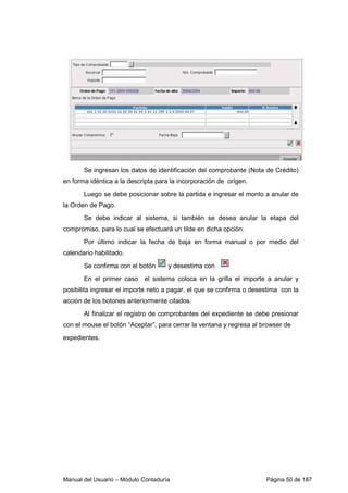 Manual del Usuario – Módulo Contaduría Página 50 de 187
Se ingresan los datos de identificación del comprobante (Nota de Crédito)
en forma idéntica a la descripta para la incorporación de origen.
Luego se debe posicionar sobre la partida e ingresar el monto a anular de
la Orden de Pago.
Se debe indicar al sistema, si también se desea anular la etapa del
compromiso, para lo cual se efectuará un tilde en dicha opción.
Por último indicar la fecha de baja en forma manual o por medio del
calendario habilitado.
Se confirma con el botón y desestima con
En el primer caso el sistema coloca en la grilla el importe a anular y
posibilita ingresar el importe neto a pagar, el que se confirma o desestima con la
acción de los botones anteriormente citados.
Al finalizar el registro de comprobantes del expediente se debe presionar
con el mouse el botón “Aceptar”, para cerrar la ventana y regresa al browser de
expedientes.
 