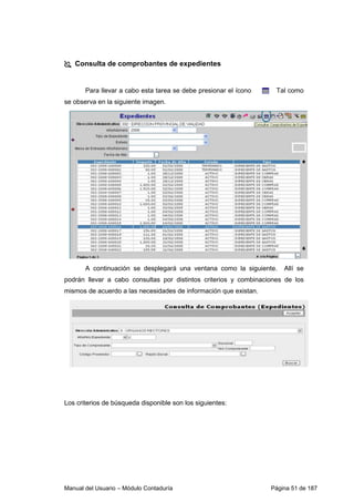 Manual del Usuario – Módulo Contaduría Página 51 de 187
Consulta de comprobantes de expedientes
Para llevar a cabo esta tarea se debe presionar el ícono Tal como
se observa en la siguiente imagen.
A continuación se desplegará una ventana como la siguiente. Allí se
podrán llevar a cabo consultas por distintos criterios y combinaciones de los
mismos de acuerdo a las necesidades de información que existan.
Los criterios de búsqueda disponible son los siguientes:
 
