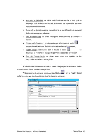 Manual del Usuario – Módulo Contaduría Página 52 de 187
Año/ Nro. Expediente, se debe seleccionar el año de la lista que se
despliega con un click del mouse; el número de expediente se debe
incorporar manualmente.
Sucursal, se debe incorporar manualmente la identificación de sucursal
de los comprobantes a buscar.
Nro. Comprobante, se debe incorporar manualmente el número a
buscar.
Código del Proveedor, presionando con el mouse el botón
se despliega la ventana de búsqueda por código del proveedor.
Razón Social, presionando con el mouse el botón se
despliega la ventana de búsqueda por razón social del proveedor.
Tipo de Comprobante, se debe seleccionar una opción de las
disponibles en la lista desplegable
A continuación llevaremos a cabo, a modo de ejemplo, la búsqueda de los
comprobantes de un proveedor específico.
Al desplegarse la ventana presionamos el botón , en la Razón Social
del proveedor, y a continuación se abre la siguiente ventana:
 