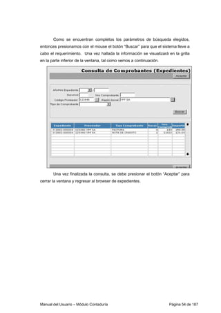 Manual del Usuario – Módulo Contaduría Página 54 de 187
Como se encuentran completos los parámetros de búsqueda elegidos,
entonces presionamos con el mouse el botón “Buscar” para que el sistema lleve a
cabo el requerimiento. Una vez hallada la información se visualizará en la grilla
en la parte inferior de la ventana, tal como vemos a continuación.
Una vez finalizada la consulta, se debe presionar el botón “Aceptar” para
cerrar la ventana y regresar al browser de expedientes.
 
