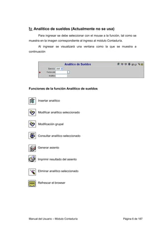 Manual del Usuario – Módulo Contaduría Página 6 de 187
Analítico de sueldos (Actualmente no se usa)
Para ingresar se debe seleccionar con el mouse a la función, tal como se
muestra en la imagen correspondiente al ingreso al módulo Contaduría.
Al ingresar se visualizará una ventana como la que se muestra a
continuación
Funciones de la función Analítico de sueldos
Insertar analítico
Modificar analítico seleccionado
Modificación grupal
Consultar analítico seleccionado
Generar asiento
Imprimir resultado del asiento
Eliminar analítico seleccionado
Refrescar el browser
 