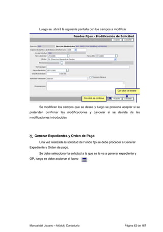 Manual del Usuario – Módulo Contaduría Página 62 de 187
Luego se abrirá la siguiente pantalla con los campos a modificar
Se modifican los campos que se desee y luego se presiona aceptar si se
pretenden confirmar las modificaciones y cancelar si se desiste de las
modificaciones introducidas
Generar Expedientes y Orden de Pago
Una vez realizada la solicitud de Fondo fijo se debe proceder a Generar
Expediente y Orden de pago.
Se debe seleccionar la solicitud a la que se le va a generar expediente y
OP, luego se debe accionar el ícono
 