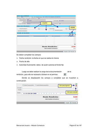 Manual del Usuario – Módulo Contaduría Página 67 de 187
Se deben completar los campos:
Fecha rendición: la fecha en que se realiza la misma
Fecha de alta
Autoridad Autorizante: datos de quien autoriza el fondo fijo
Luego se debe realizar la carga de la documentación de la
rendición, para ello es necesario clickear en el permiso
Donde se desplazarán los campos a completar que se muestran a
continuación
 
