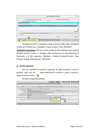 Manual del Usuario – Módulo Contaduría Página 73 de 187
Completar el monto a reintegrar y luego accionar el tilde verde, completará
el valor en el campo Imp. a reintegrar y luego se debe “Cerrar Rendición”.
Aclaración Importante: Para que resulte posible el cierre definitivo de la solicitud
(Próximo punto) el monto a reintegrar debe ingresarse en la caja efectuando la
devolución a la Opi respectiva. Remitirse a Módulo:Tesorería-Función: Caja-
Permiso: Insertar Comprobante; Devolución
Cerrar solicitud
Una vez realizada la rendición respectiva, se debe proceder a cerrar la
solicitud, para ello se debe seleccionar la solicitud a cerrar, marcarla y
luego accionar el ícono
Se abrirá la siguiente pantalla
 