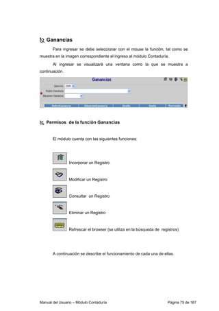 Manual del Usuario – Módulo Contaduría Página 75 de 187
Ganancias
Para ingresar se debe seleccionar con el mouse la función, tal como se
muestra en la imagen correspondiente al ingreso al módulo Contaduría.
Al ingresar se visualizará una ventana como la que se muestra a
continuación.
Permisos de la función Ganancias
El módulo cuenta con las siguientes funciones:
Incorporar un Registro
Modificar un Registro
Consultar un Registro
Eliminar un Registro
Refrescar el browser (se utiliza en la búsqueda de registros)
A continuación se describe el funcionamiento de cada una de ellas.
 