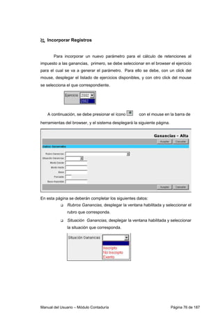 Manual del Usuario – Módulo Contaduría Página 76 de 187
Incorporar Registros
Para incorporar un nuevo parámetro para el cálculo de retenciones al
impuesto a las ganancias, primero, se debe seleccionar en el browser el ejercicio
para el cual se va a generar el parámetro. Para ello se debe, con un click del
mouse, desplegar el listado de ejercicios disponibles, y con otro click del mouse
se selecciona el que correspondiente.
A continuación, se debe presionar el ícono con el mouse en la barra de
herramientas del browser, y el sistema desplegará la siguiente página.
En esta página se deberán completar los siguientes datos:
Rubros Ganancias, desplegar la ventana habilitada y seleccionar el
rubro que corresponda.
Situación Ganancias, desplegar la ventana habilitada y seleccionar
la situación que corresponda.
 