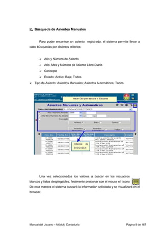 Manual del Usuario – Módulo Contaduría Página 8 de 187
Búsqueda de Asientos Manuales
Para poder encontrar un asiento registrado, el sistema permite llevar a
cabo búsquedas por distintos criterios:
Año y Número de Asiento
Año, Mes y Número de Asiento Libro Diario
Concepto
Estado: Activo; Baja; Todos
Tipo de Asiento: Asientos Manuales; Asientos Automáticos; Todos
Una vez seleccionados los valores a buscar en los recuadros
blancos y listas desplegables, finalmente presionar con el mouse el ícono
De esta manera el sistema buscará la información solicitada y se visualizará en el
browser.
 