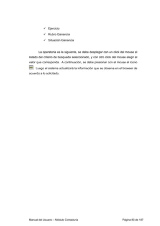 Manual del Usuario – Módulo Contaduría Página 80 de 187
Ejercicio
Rubro Ganancia
Situación Ganancia
La operatoria es la siguiente, se debe desplegar con un click del mouse el
listado del criterio de búsqueda seleccionado, y con otro click del mouse elegir el
valor que corresponda. A continuación, se debe presionar con el mouse el ícono
. Luego el sistema actualizará la información que se observa en el browser de
acuerdo a lo solicitado.
 