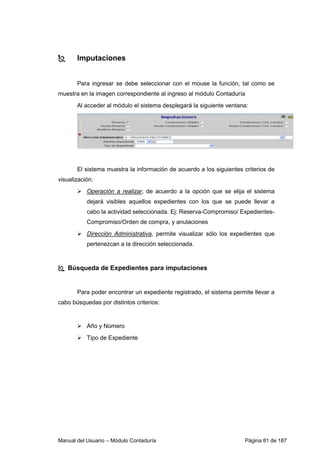 Manual del Usuario – Módulo Contaduría Página 81 de 187
Imputaciones
Para ingresar se debe seleccionar con el mouse la función, tal como se
muestra en la imagen correspondiente al ingreso al módulo Contaduría
Al acceder al módulo el sistema desplegará la siguiente ventana:
El sistema muestra la información de acuerdo a los siguientes criterios de
visualización:
Operación a realizar, de acuerdo a la opción que se elija el sistema
dejará visibles aquellos expedientes con los que se puede llevar a
cabo la actividad seleccionada. Ej: Reserva-Compromiso/ Expedientes-
Compromiso/Orden de compra, y anulaciones
Dirección Administrativa, permite visualizar sólo los expedientes que
pertenezcan a la dirección seleccionada.
Búsqueda de Expedientes para imputaciones
Para poder encontrar un expediente registrado, el sistema permite llevar a
cabo búsquedas por distintos criterios:
Año y Número
Tipo de Expediente
 