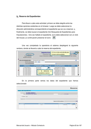 Manual del Usuario – Módulo Contaduría Página 83 de 187
Reserva de Expedientes
Para llevar a cabo esta actividad, primero se debe elegirla entre las
distintas opciones existentes en el browser. Luego se debe seleccionar la
dirección administrativa correspondiente al expediente que se va a reservar, y,
finalmente, se debe buscar el expediente (Ver Búsqueda de Expedientes para
Imputaciones). Una vez hallado el expediente, se lo debe seleccionar con un click
del mouse y a continuación presionar el icono
Una vez completada la operatoria el sistema desplegará la siguiente
ventana, donde se llevará a cabo la reserva del expediente.
En la primera parte vemos los datos del expediente que hemos
seleccionado
 