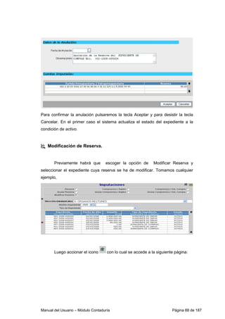 Manual del Usuario – Módulo Contaduría Página 88 de 187
Para confirmar la anulación pulsaremos la tecla Aceptar y para desistir la tecla
Cancelar. En el primer caso el sistema actualiza el estado del expediente a la
condición de activo.
Modificación de Reserva.
Previamente habrá que escoger la opción de Modificar Reserva y
seleccionar el expediente cuya reserva se ha de modificar. Tomamos cualquier
ejemplo,
Luego accionar el icono con lo cual se accede a la siguiente página:
 