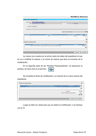 Manual del Usuario – Módulo Contaduría Página 89 de 187
La misma nos muestra en la primer parte los datos del expediente al que
se va a modificar la reserva; y el monto de reserva que tiene al momento de la
modificación.
En la segunda parte de las “Partidas Presupuestarias”; se selecciona la
partida y se hace click en el permiso
Se completa la fecha de modificación y el importe de la nueva reserva del
expediente.
Luego se tilda con verde para que se realice la modificación; o se rechaza
con la “X”.
 