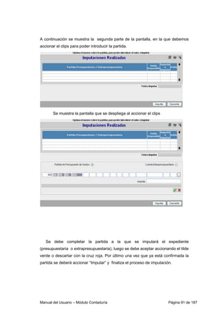 Manual del Usuario – Módulo Contaduría Página 91 de 187
A continuación se muestra la segunda parte de la pantalla, en la que debemos
accionar el clips para poder introducir la partida.
Se muestra la pantalla que se despliega al accionar el clips
Se debe completar la partida a la que se imputará el expediente
(presupuestaria o extrapresupuestaria), luego se debe aceptar accionando el tilde
verde o descartar con la cruz roja. Por último una vez que ya está confirmada la
partida se deberá accionar “Imputar” y finaliza el proceso de imputación.
 