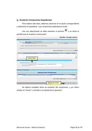 Manual del Usuario – Módulo Contaduría Página 92 de 187
Anulación Compromiso Expedientes
Para realizar esta tarea, debemos ubicarnos en la opción correspondiente
y seleccionar el expediente cuyo compromiso pretendemos anular.
Una vez seleccionado se debe presionar el permiso y se abrirá la
pantalla que se muestra a continuación
Se deberá completar fecha de anulación del compromiso, y por último
clickear en “Anular” o cancelar si se desiste de la operación.
 