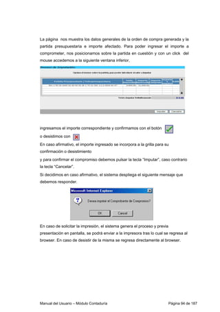 Manual del Usuario – Módulo Contaduría Página 94 de 187
La página nos muestra los datos generales de la orden de compra generada y la
partida presupuestaria e importe afectado. Para poder ingresar el importe a
comprometer, nos posicionamos sobre la partida en cuestión y con un click del
mouse accedemos a la siguiente ventana inferior,
ingresamos el importe correspondiente y confirmamos con el botón
o desistimos con
En caso afirmativo, el importe ingresado se incorpora a la grilla para su
confirmación o desistimiento
y para confirmar el compromiso debemos pulsar la tecla “Imputar”, caso contrario
la tecla “Cancelar”.
Si decidimos en caso afirmativo, el sistema despliega el siguiente mensaje que
debemos responder.
En caso de solicitar la impresión, el sistema genera el proceso y previa
presentación en pantalla, se podrá enviar a la impresora tras lo cual se regresa al
browser. En caso de desistir de la misma se regresa directamente al browser.
 