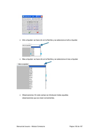 Año a liquidar: se hace clic en la flechita y se selecciona el año a liquidar. 
 Mes a liquidar: se hace clic en la flechita y se selecciona el mes a liquidar 
 Observaciones: En este campo se introducen todas aquellas 
observaciones que se crean convenientes. 
Manual del Usuario – Módulo Contaduría Página 100 de 187 
 