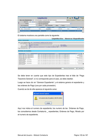 El sistema mostrara una pantalla como la siguiente: 
Se debe tener en cuenta que este tipo de Expedientes trae el tilde de “Paga 
Tesorería General”; si no corresponde para el caso, se debe destilar. 
Luego se hace clic en “Generar Expediente” y el sistema genera el expediente y 
las ordenes de Pago (una por cada proveedor). 
Cuando se da de alta aparece el siguiente aviso: 
Aquí nos indica el numero de expediente; los numero de las Ordenes de Pago, 
los consultamos desde Contaduría _ expedientes; Ordenes de Pago, filtrado por 
el numero de expediente. 
Manual del Usuario – Módulo Contaduría Página 105 de 187 
 