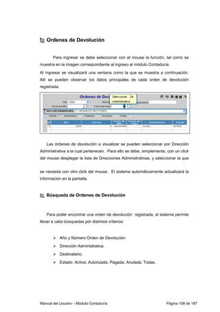 Ordenes de Devolución 
Para ingresar se debe seleccionar con el mouse la función, tal como se 
muestra en la imagen correspondiente al ingreso al módulo Contaduría. 
Al ingresar se visualizará una ventana como la que se muestra a continuación. 
Allí se pueden observar los datos principales de cada orden de devolución 
registrada. 
Las órdenes de devolución a visualizar se pueden seleccionar por Dirección 
Administrativa a la cual pertenecen. Para ello se debe, simplemente, con un click 
del mouse desplegar la lista de Direcciones Administrativas, y seleccionar la que 
se necesita con otro click del mouse. El sistema automáticamente actualizará la 
información en la pantalla. 
 Búsqueda de Ordenes de Devolución 
Para poder encontrar una orden de devolución registrada, el sistema permite 
llevar a cabo búsquedas por distintos criterios: 
 Año y Número Orden de Devolución. 
 Dirección Administrativa. 
 Destinatario. 
 Estado: Activa; Autorizada; Pagada; Anulada; Todas. 
Manual del Usuario – Módulo Contaduría Página 108 de 187 
 