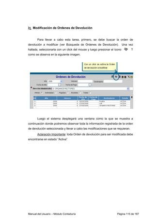 Modificación de Ordenes de Devolución 
Para llevar a cabo esta tarea, primero, se debe buscar la orden de 
devolución a modificar (ver Búsqueda de Ordenes de Devolución). Una vez 
hallada, seleccionarla con un click del mouse y luego presionar el ícono T 
como se observa en la siguiente imagen. 
Luego el sistema desplegará una ventana como la que se muestra a 
continuación donde podremos observar toda la información registrada de la orden 
de devolución seleccionada y llevar a cabo las modificaciones que se requieran. 
Aclaración Importante: toda Orden de devolución para ser modificada debe 
encontrarse en estado “Activa” 
Manual del Usuario – Módulo Contaduría Página 115 de 187 
 