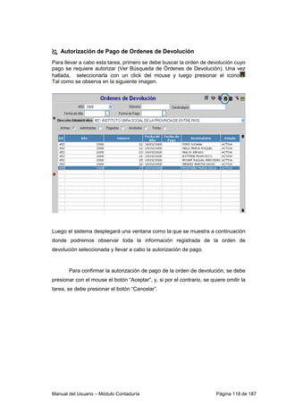 Autorización de Pago de Ordenes de Devolución 
Para llevar a cabo esta tarea, primero se debe buscar la orden de devolución cuyo 
pago se requiere autorizar (Ver Búsqueda de Órdenes de Devolución). Una vez 
hallada, seleccionarla con un click del mouse y luego presionar el icono 
Tal como se observa en la siguiente imagen. 
Luego el sistema desplegará una ventana como la que se muestra a continuación 
donde podremos observar toda la información registrada de la orden de 
devolución seleccionada y llevar a cabo la autorización de pago. 
Para confirmar la autorización de pago de la orden de devolución, se debe 
presionar con el mouse el botón “Aceptar”, y, si por el contrario, se quiere omitir la 
tarea, se debe presionar el botón “Cancelar”. 
Manual del Usuario – Módulo Contaduría Página 118 de 187 
 