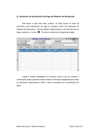 Anulación de Autorización de Pago de Órdenes de Devolución 
Para llevar a cabo esta tarea, primero, se debe buscar la orden de 
devolución cuya autorización de pago se requiere anular (ver Búsqueda de 
Ordenes de Devolución). Una vez hallada, seleccionarla con un click del mouse y 
luego presionar el ícono Tal como se observa en la siguiente imagen. 
Luego el sistema desplegará una ventana como la que se muestra a 
continuación donde podremos observar toda la información registrada de la orden 
de devolución seleccionada y llevar a cabo la anulación de la autorización de 
pago. 
Manual del Usuario – Módulo Contaduría Página 120 de 187 
 
